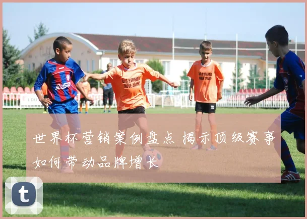 世界杯营销案例盘点 揭示顶级赛事如何带动品牌增长