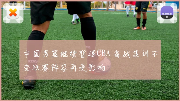 中国男篮继续暂退CBA 备战集训不变联赛阵容再受影响