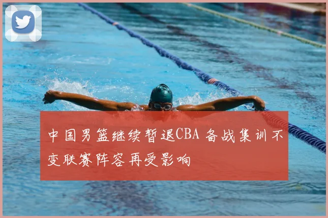 中国男篮继续暂退CBA 备战集训不变联赛阵容再受影响