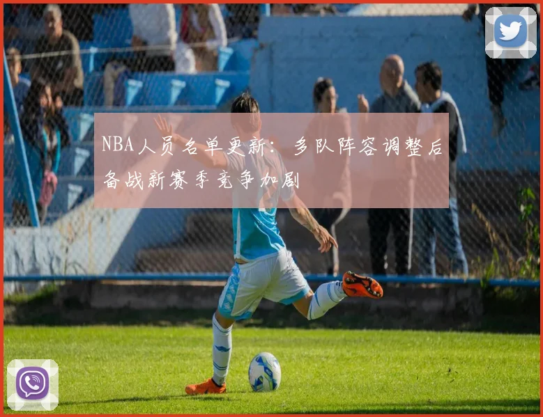 NBA人员名单更新：多队阵容调整后备战新赛季竞争加剧
