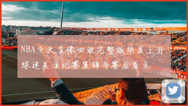 NBA今天录像回放完整版热度上升 球迷关注比赛集锦与赛后看点