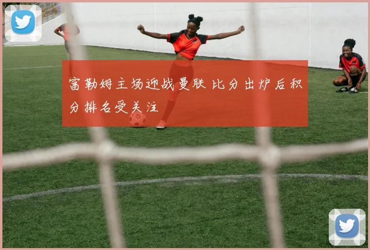 富勒姆主场迎战曼联 比分出炉后积分排名受关注