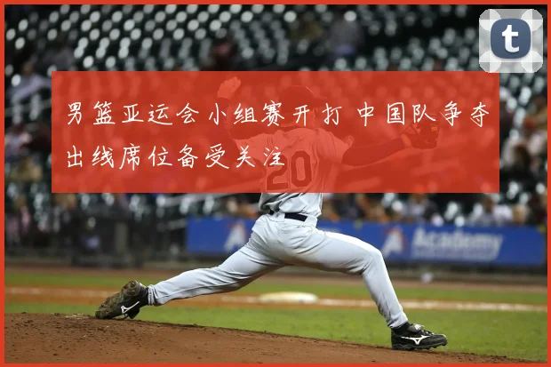 男篮亚运会小组赛开打 中国队争夺出线席位备受关注