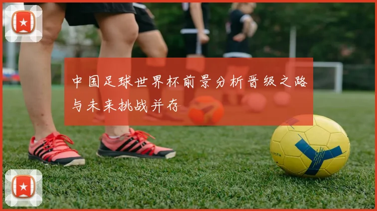 中国足球世界杯前景分析晋级之路与未来挑战并存