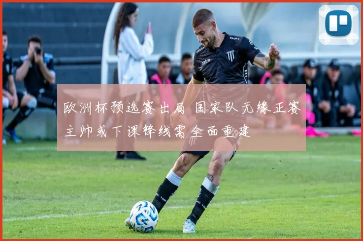 欧洲杯预选赛出局 国家队无缘正赛主帅或下课锋线需全面重建