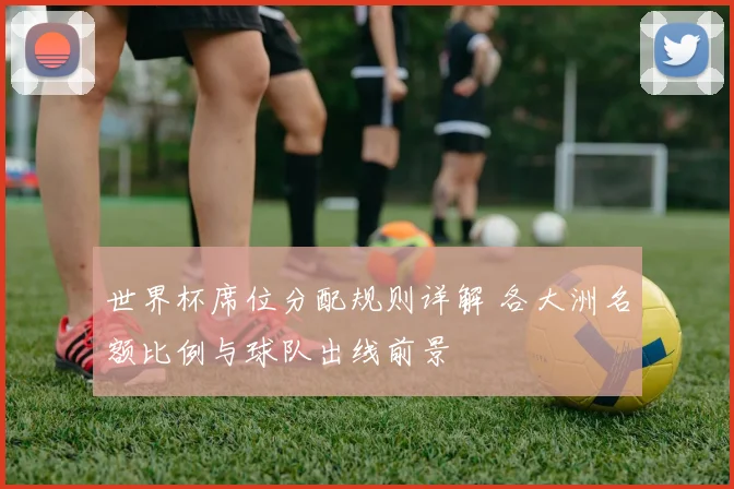 世界杯席位分配规则详解 各大洲名额比例与球队出线前景