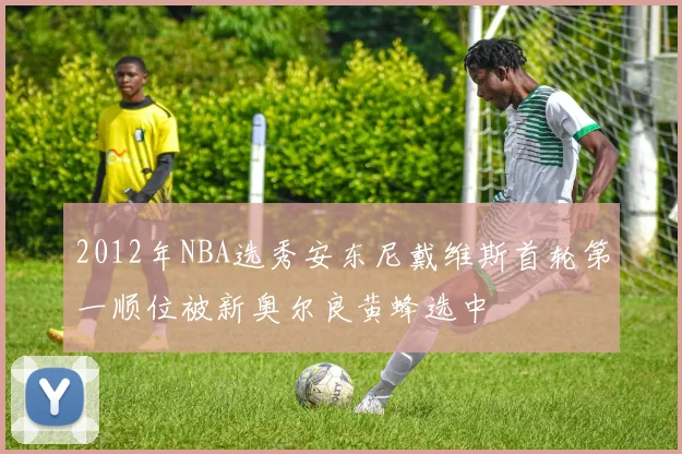 2012年NBA选秀安东尼戴维斯首轮第一顺位被新奥尔良黄蜂选中