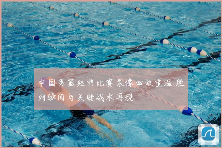 中国男篮经典比赛录像回放重温 胜利瞬间与关键战术再现