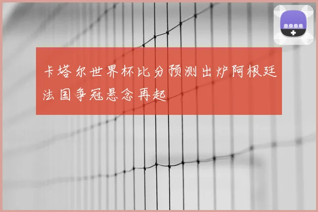 卡塔尔世界杯比分预测出炉阿根廷法国争冠悬念再起