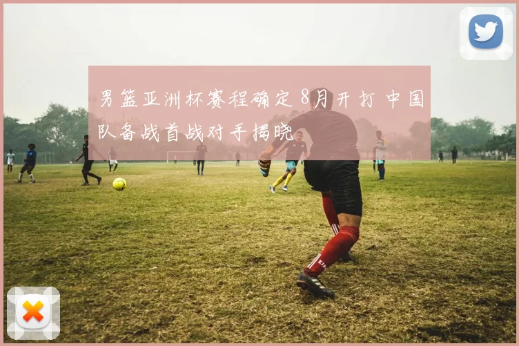 男篮亚洲杯赛程确定 8月开打 中国队备战首战对手揭晓