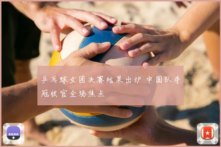 乒乓球女团决赛结果出炉 中国队夺冠收官全场焦点