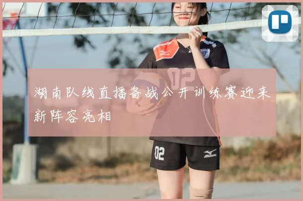 湖南队线直播备战公开训练赛迎来新阵容亮相
