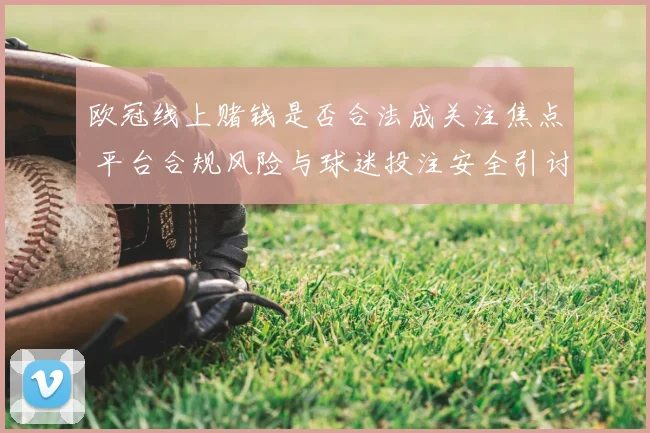 欧冠线上赌钱是否合法成关注焦点 平台合规风险与球迷投注安全引讨论