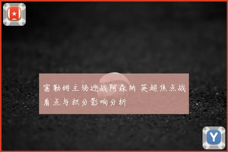 富勒姆主场迎战阿森纳 英超焦点战看点与积分影响分析