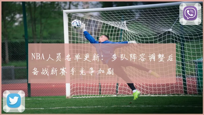 NBA人员名单更新：多队阵容调整后备战新赛季竞争加剧