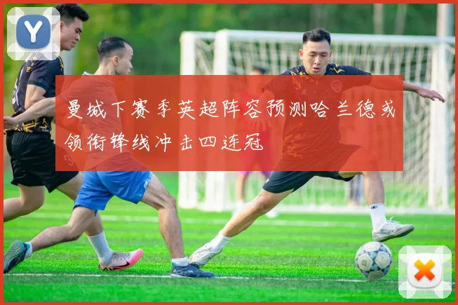 曼城下赛季英超阵容预测哈兰德或领衔锋线冲击四连冠