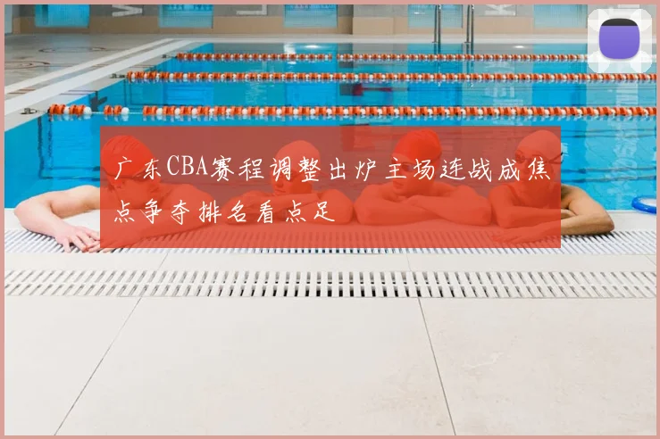 广东CBA赛程调整出炉主场连战成焦点争夺排名看点足