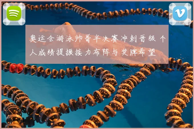 奥运会游泳帅哥半决赛冲刺晋级 个人成绩提振接力布阵与奖牌希望