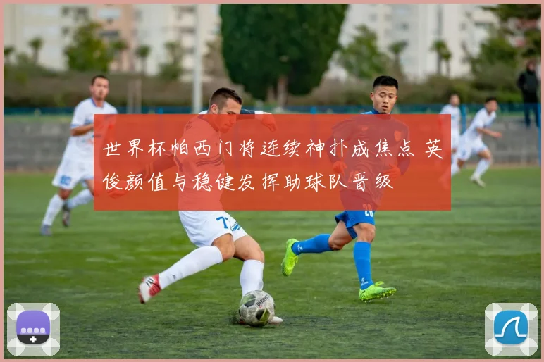 世界杯帕西门将连续神扑成焦点 英俊颜值与稳健发挥助球队晋级