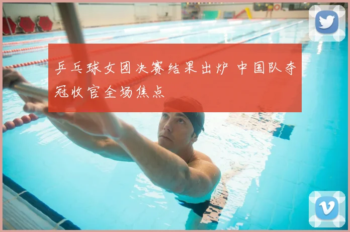 乒乓球女团决赛结果出炉 中国队夺冠收官全场焦点