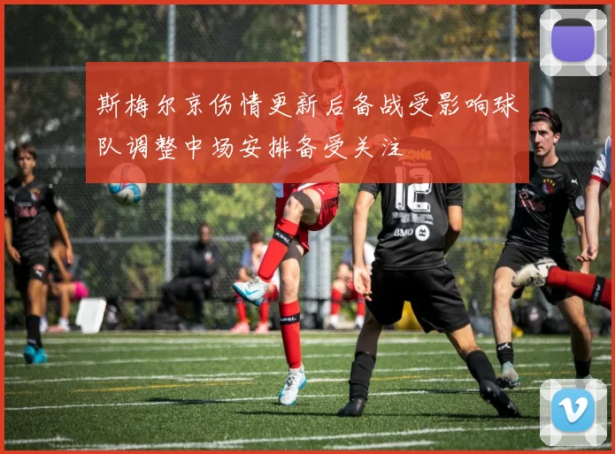 斯梅尔京伤情更新后备战受影响球队调整中场安排备受关注