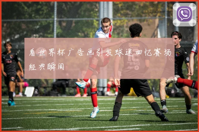 看世界杯广告画引发球迷回忆赛场经典瞬间