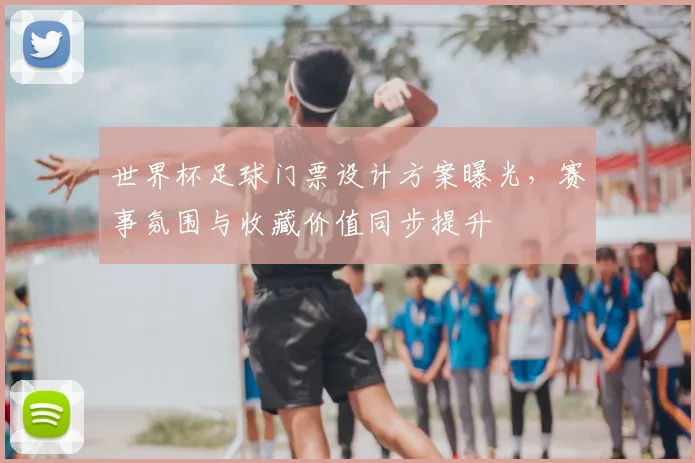 世界杯足球门票设计方案曝光，赛事氛围与收藏价值同步提升
